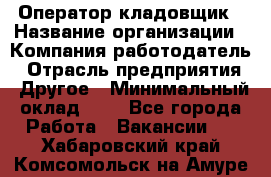 Оператор-кладовщик › Название организации ­ Компания-работодатель › Отрасль предприятия ­ Другое › Минимальный оклад ­ 1 - Все города Работа » Вакансии   . Хабаровский край,Комсомольск-на-Амуре г.